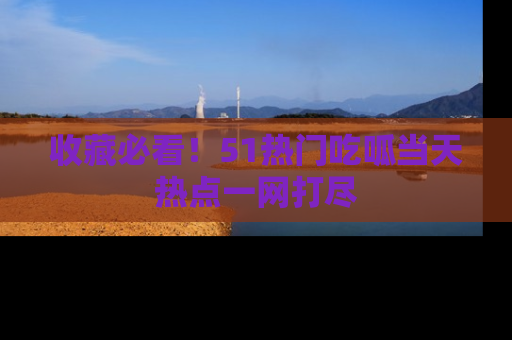 收藏必看！51热门吃呱当天热点一网打尽
