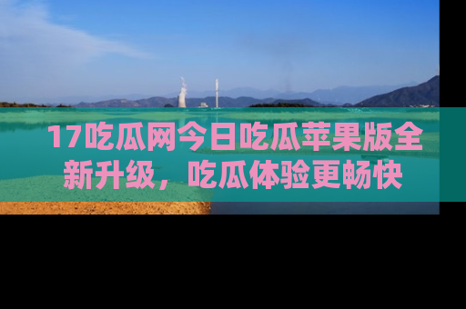 17吃瓜网今日吃瓜苹果版全新升级，吃瓜体验更畅快