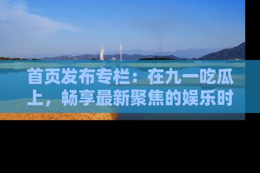 首页发布专栏：在九一吃瓜上，畅享最新聚焦的娱乐时讯