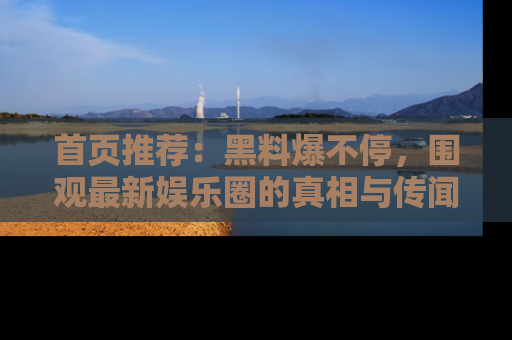 首页推荐：黑料爆不停，围观最新娱乐圈的真相与传闻