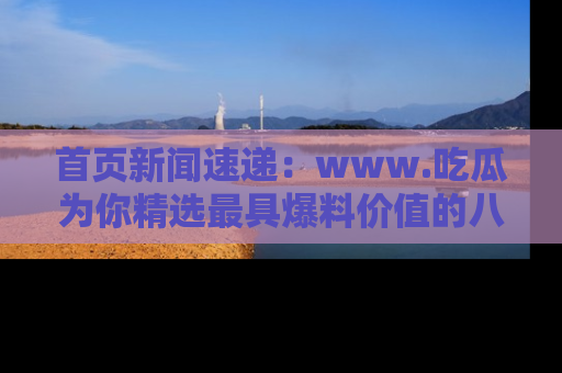 首页新闻速递：www.吃瓜为你精选最具爆料价值的八卦和趣闻！