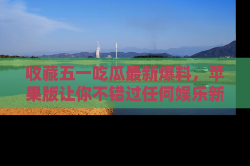 收藏五一吃瓜最新爆料，苹果版让你不错过任何娱乐新闻