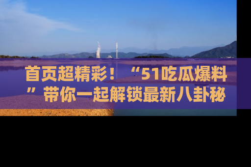 首页超精彩！“51吃瓜爆料”带你一起解锁最新八卦秘闻！