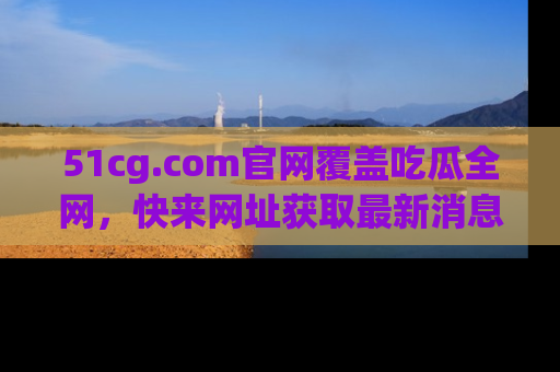 51cg.com官网覆盖吃瓜全网，快来网址获取最新消息与链接！