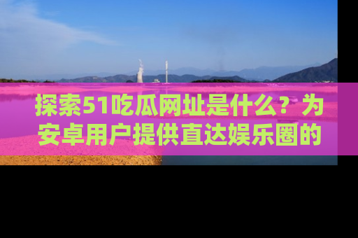 探索51吃瓜网址是什么？为安卓用户提供直达娱乐圈的途径