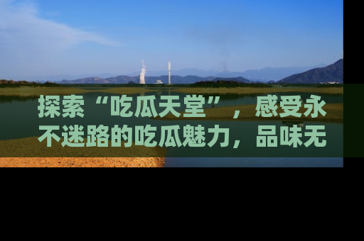 探索“吃瓜天堂”，感受永不迷路的吃瓜魅力，品味无尽的美食！