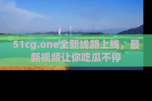 51cg.one全新线路上线，最新视频让你吃瓜不停