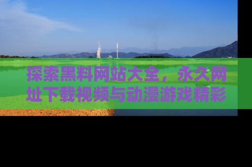 探索黑料网站大全，永久网址下载视频与动漫游戏精彩瞬间！