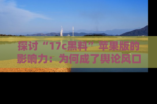 探讨“17c黑料”苹果版的影响力:为何成了舆论风口?