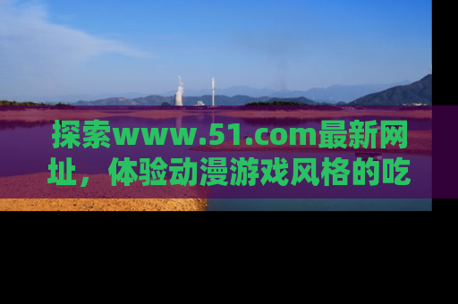 探索www.51.com最新网址，体验动漫游戏风格的吃瓜乐趣！