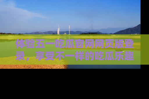 体验五一吃瓜官网网页版登录,享受不一样的吃瓜乐趣与互动体验