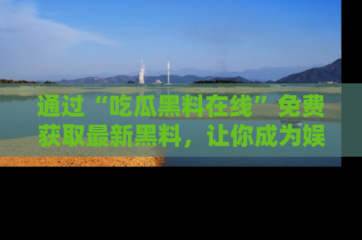 通过“吃瓜黑料在线”免费获取最新黑料，让你成为娱乐圈的内幕专家！