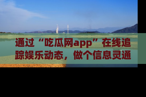 通过“吃瓜网app”在线追踪娱乐动态，做个信息灵通的吃瓜群众！