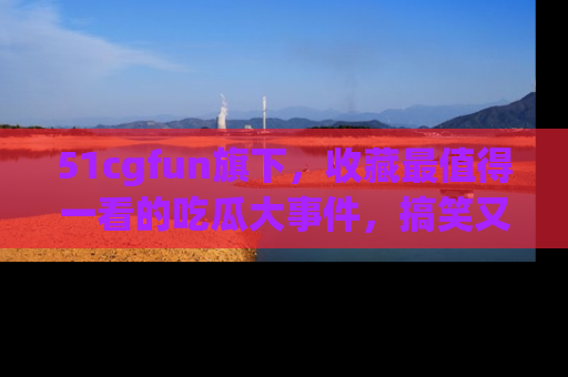 51cgfun旗下，收藏最值得一看的吃瓜大事件，搞笑又精彩！