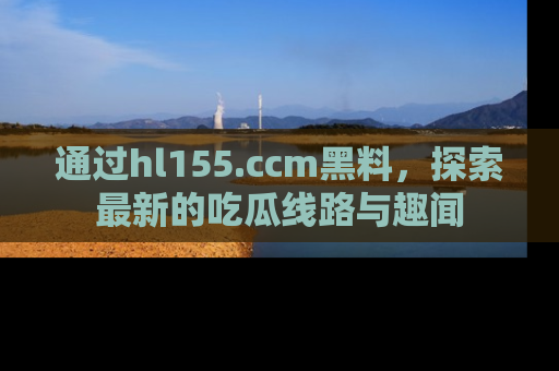 通过hl155.ccm黑料,探索最新的吃瓜线路与趣闻