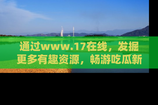通过www.17在线，发掘更多有趣资源，畅游吃瓜新闻海洋