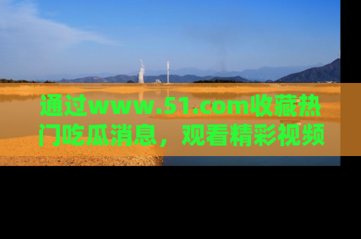 通过www.51.com收藏热门吃瓜消息,观看精彩视频与段子!
