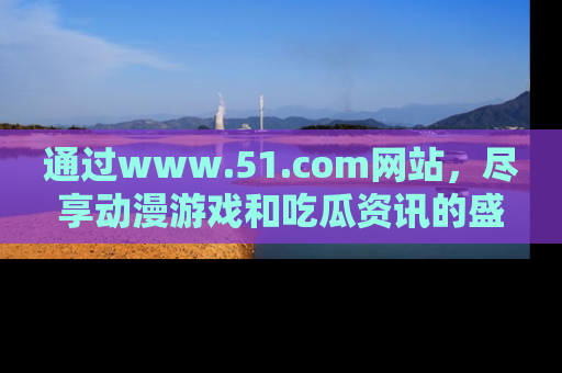 通过www.51.com网站,尽享动漫游戏和吃瓜资讯的盛宴!
