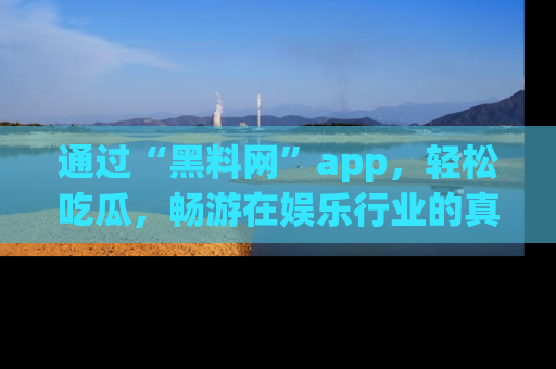 通过“黑料网”app，轻松吃瓜，畅游在娱乐行业的真实世界！