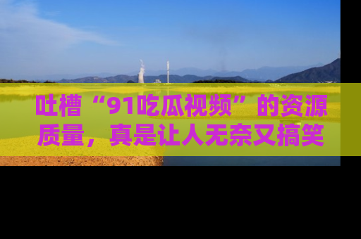 吐槽“91吃瓜视频”的资源质量,真是让人无奈又搞笑!