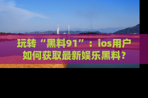 玩转“黑料91”：ios用户如何获取最新娱乐黑料？