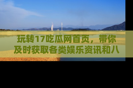 玩转17吃瓜网首页，带你及时获取各类娱乐资讯和八卦故事！