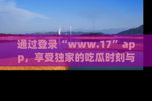 通过登录“www.17”app,享受独家的吃瓜时刻与娱乐资讯!