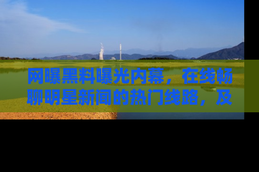 网曝黑料曝光内幕，在线畅聊明星新闻的热门线路，及时掌握最新消息！