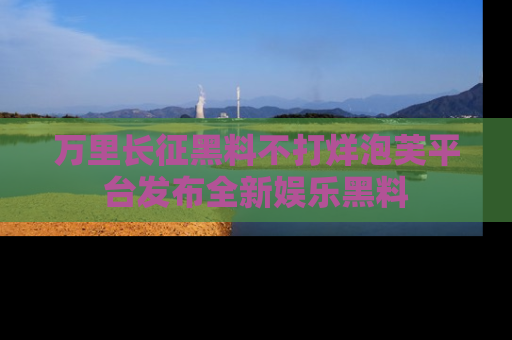 万里长征黑料不打烊泡芙平台发布全新娱乐黑料