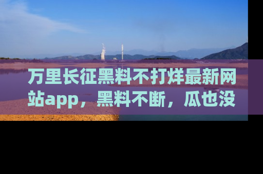 万里长征黑料不打烊最新网站app，黑料不断，瓜也没断，真香！
