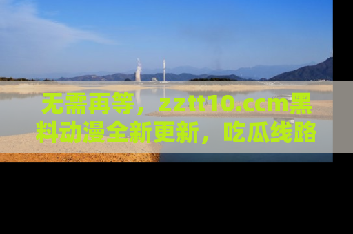 无需再等，zztt10.ccm黑料动漫全新更新，吃瓜线路佛系推荐！