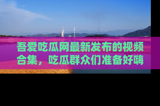 吾爱吃瓜网最新发布的视频合集，吃瓜群众们准备好嗨起来了吗？