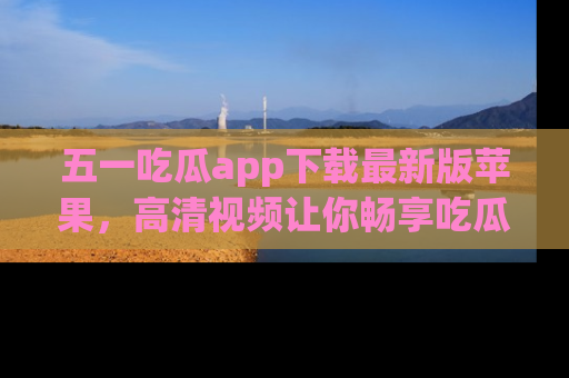 五一吃瓜app下载最新版苹果，高清视频让你畅享吃瓜乐趣