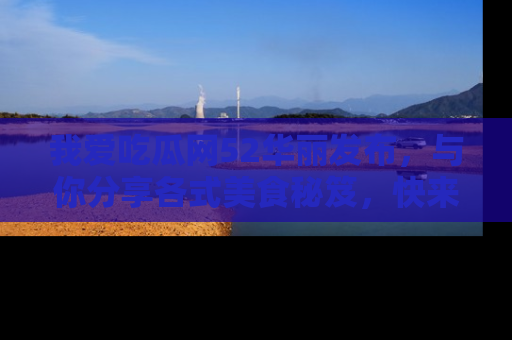 我爱吃瓜网52华丽发布，与你分享各式美食秘笈，快来加入我们的吃瓜大家庭！