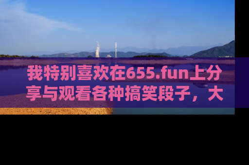 我特别喜欢在655.fun上分享与观看各种搞笑段子，大家一起来享受乐趣吧！