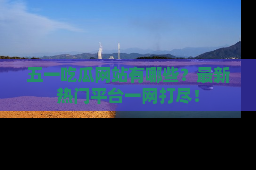 五一吃瓜网站有哪些？最新热门平台一网打尽！