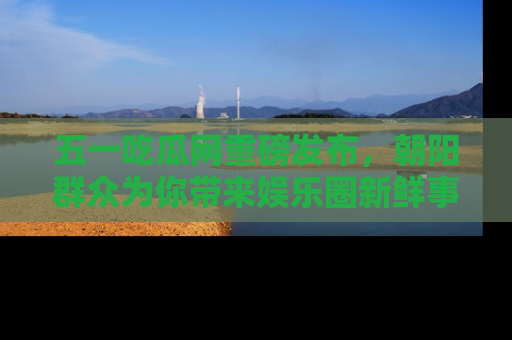 五一吃瓜网重磅发布,朝阳群众为你带来娱乐圈新鲜事!