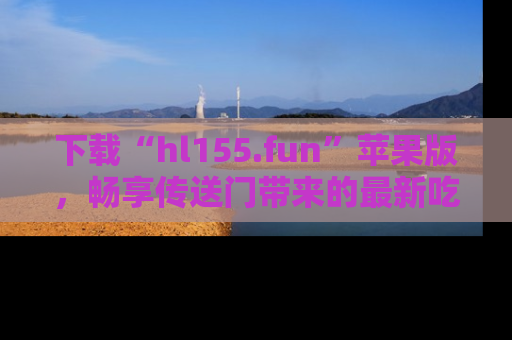 下载“hl155.fun”苹果版，畅享传送门带来的最新吃瓜资讯
