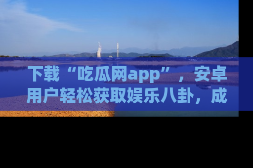 下载“吃瓜网app”,安卓用户轻松获取娱乐八卦,成为身边的知情达人!