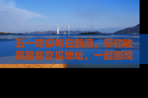五一吃瓜每日新闻,帮你收藏最新吃瓜地址,一起围观吧!
