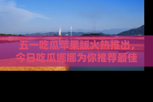 五一吃瓜苹果版火热推出，今日吃瓜娜娜为你推荐最佳美食！