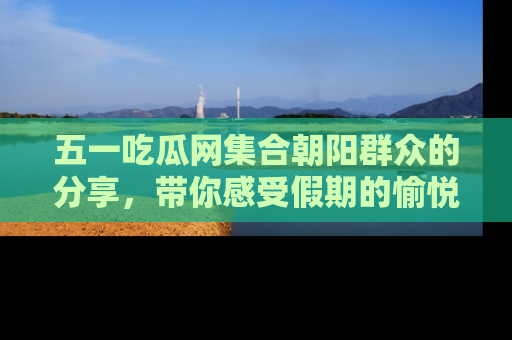 五一吃瓜网集合朝阳群众的分享，带你感受假期的愉悦！