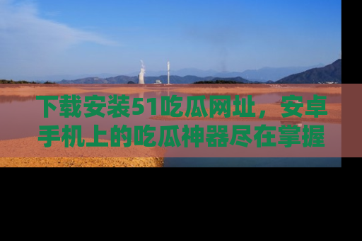 下载安装51吃瓜网址，安卓手机上的吃瓜神器尽在掌握