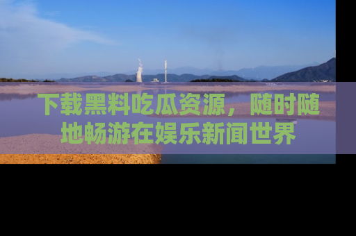 下载黑料吃瓜资源,随时随地畅游在娱乐新闻世界