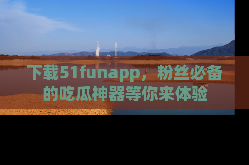 下载51funapp，粉丝必备的吃瓜神器等你来体验