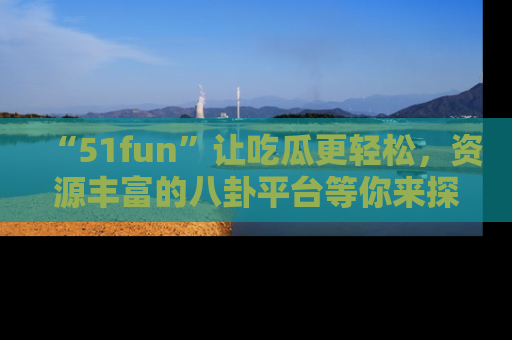 “51fun”让吃瓜更轻松，资源丰富的八卦平台等你来探索！