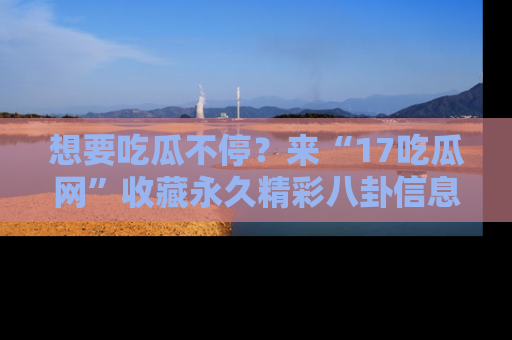 想要吃瓜不停?来“17吃瓜网”收藏永久精彩八卦信息!