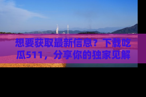 想要获取最新信息？下载吃瓜511，分享你的独家见解！