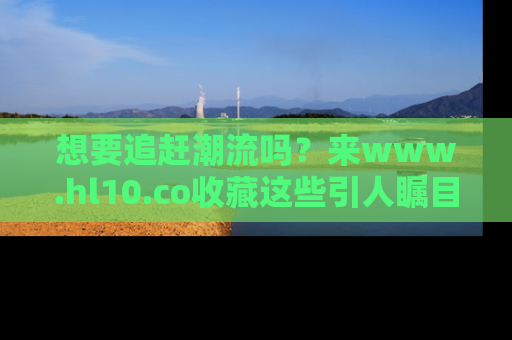 想要追赶潮流吗？来www.hl10.co收藏这些引人瞩目的新闻瞬间吧！