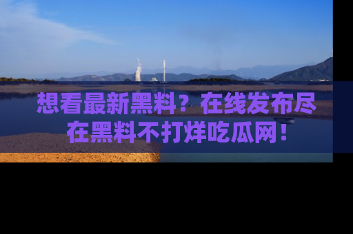 想看最新黑料？在线发布尽在黑料不打烊吃瓜网！